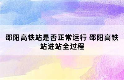 邵阳高铁站是否正常运行 邵阳高铁站进站全过程